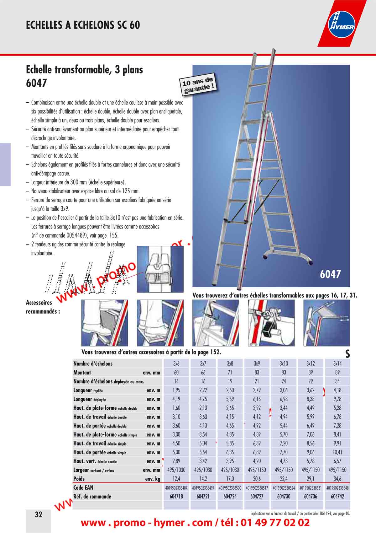 page 32 - echelle transformable 3 plans -
- en sc 60-
Accessoires 
recommand&eacute;s : 
10 ans de garantie ! 
Vous trouverez d&lsquo;autres &eacute;chelles transformables aux pages 16, 17, 31. 
&Eacute;chelle transformable, 3 plans 
6047 
&ndash; Combinaison entre une &eacute;chelle double et une &eacute;chelle coulisse &agrave; main possible avec 
six possibilit&eacute;s d&rsquo;utilisation : &eacute;chelle double, &eacute;chelle double avec plan encliquetable, 
&eacute;chelle simple &agrave; un, deux ou trois plans, &eacute;chelle double pour escaliers. 
&ndash; S&eacute;curit&eacute; anti-soul&egrave;vement au plan sup&eacute;rieur et interm&eacute;diaire pour emp&ecirc;cher tout 
d&eacute;crochage involontaire. 
&ndash; Montants en profil&eacute;s fil&eacute;s sans soudure &agrave; la forme ergonomique pour pouvoir 
travailler en toute s&eacute;curit&eacute;. 
&ndash; &Eacute;chelons &eacute;galement en profil&eacute;s fil&eacute;s &agrave; fortes cannelures et donc avec une s&eacute;curit&eacute; 
anti-d&eacute;rapage accrue. 
&ndash; Largeur int&eacute;rieure de 300 mm (&eacute;chelle sup&eacute;rieure). 
&ndash; Nouveau stabilisateur avec espace libre au sol de 125 mm. 
&ndash; Ferrure de serrage courte pour une utilisation sur escaliers fabriqu&eacute;e en s&eacute;rie 
jusqu&rsquo;&agrave; la taille 3x9. 
&ndash; La position de l&rsquo;escalier &agrave; partir de la taille 3x10 n&rsquo;est pas une fabrication en s&eacute;rie. 
Les ferrures &agrave; serrage longues peuvent &ecirc;tre livr&eacute;es comme accessoires 
(n&deg; de commande 0054489), voir page 155. 
&ndash; 2 tendeurs rigides comme s&eacute;curit&eacute; contre le repliage 
involontaire.